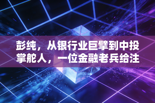 彭纯，从银行业巨擘到中投掌舵人，一位金融老兵给注会行业的启示录