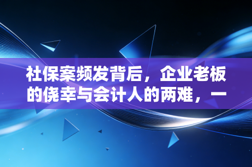 社保案频发背后，企业老板的侥幸与会计人的两难，一场关于合规与生存的博弈