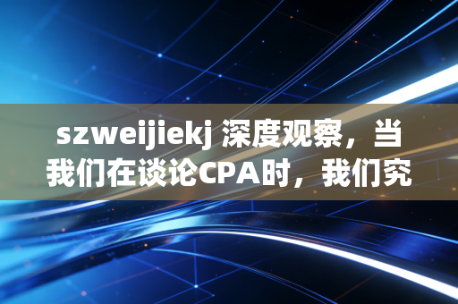 szweijiekj 深度观察,当我们在谈论CPA时,我们究竟在谈论什么?——一个注会老兵的真心话