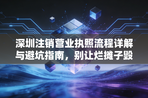 深圳注销营业执照流程详解与避坑指南，别让烂摊子毁了你的征信