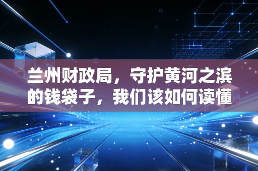 兰州财政局，守护黄河之滨的钱袋子，我们该如何读懂这座城市的账本？