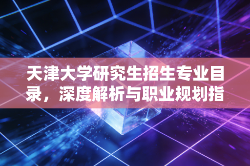 天津大学研究生招生专业目录,深度解析与职业规划指南——给迷茫考研人的真心话