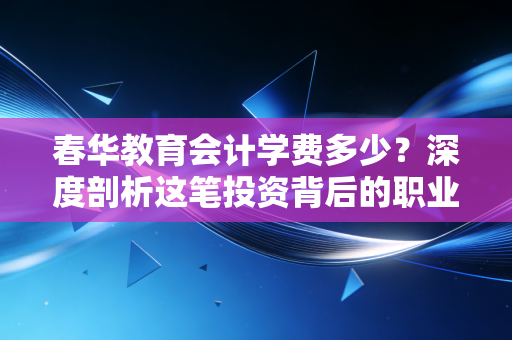 春华教育会计学费多少?深度剖析这笔投资背后的职业含金量与避坑指南