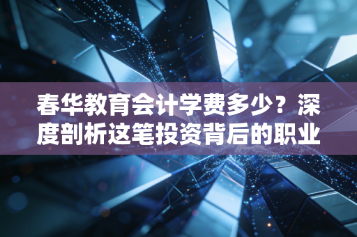 春华教育会计学费多少?深度剖析这笔投资背后的职业含金量与避坑指南