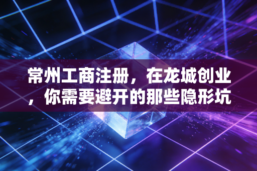 常州工商注册，在龙城创业，你需要避开的那些隐形坑与真经