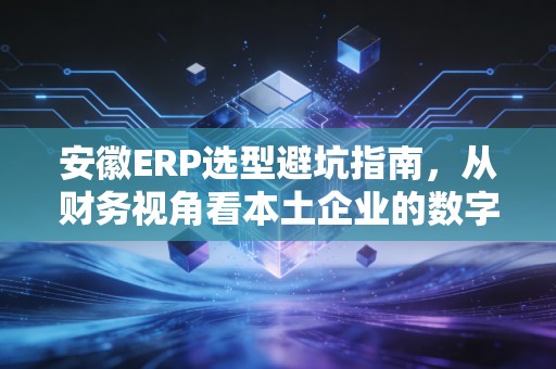 安徽ERP选型避坑指南，从财务视角看本土企业的数字化突围
