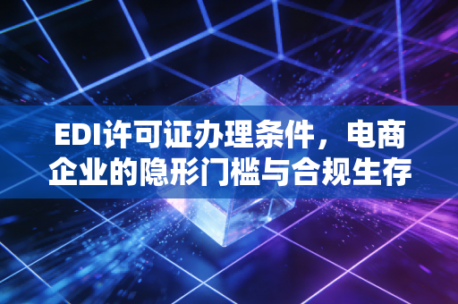 EDI许可证办理条件,电商企业的隐形门槛与合规生存指南