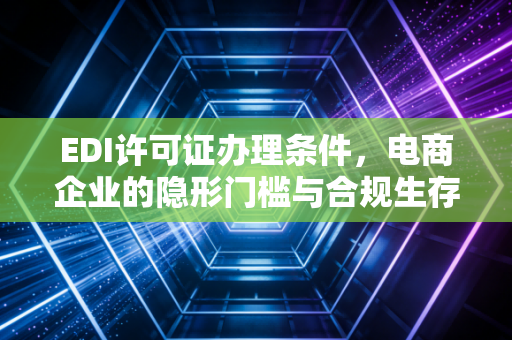 EDI许可证办理条件，电商企业的隐形门槛与合规生存指南