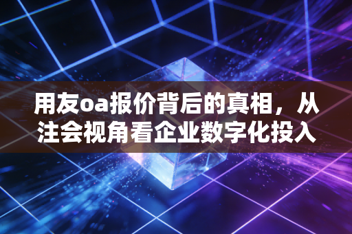 用友oa报价背后的真相,从注会视角看企业数字化投入的性价比与隐形账单