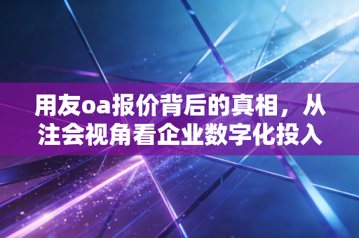 用友oa报价背后的真相，从注会视角看企业数字化投入的性价比与隐形账单