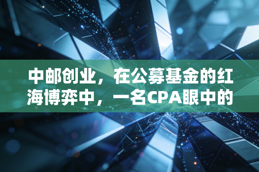 中邮创业,在公募基金的红海博弈中,一名CPA眼中的稳健与突围