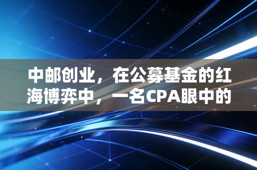 中邮创业,在公募基金的红海博弈中,一名CPA眼中的稳健与突围