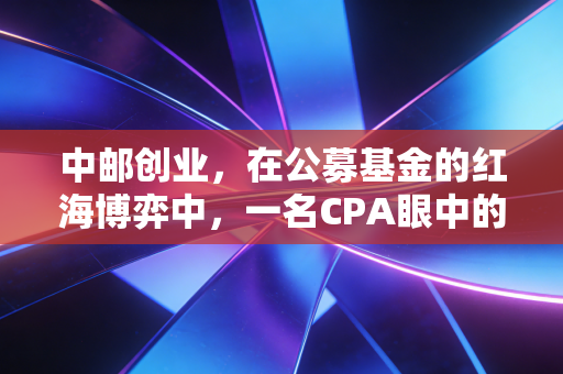 中邮创业，在公募基金的红海博弈中，一名CPA眼中的稳健与突围