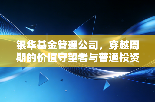 银华基金管理公司,穿越周期的价值守望者与普通投资者的财富启示