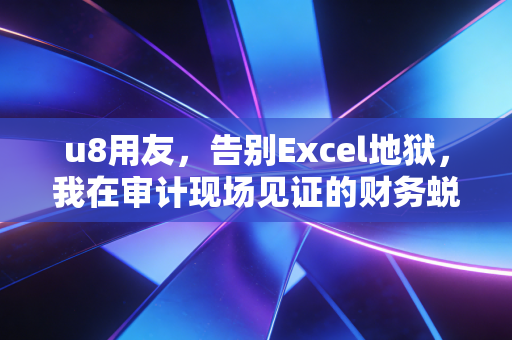 u8用友,告别Excel地狱,我在审计现场见证的财务蜕变