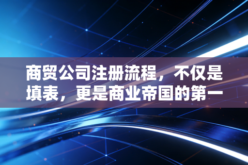 商贸公司注册流程，不仅是填表，更是商业帝国的第一块基石