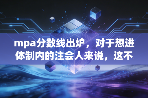 mpa分数线出炉，对于想进体制内的注会人来说，这不仅仅是一个数字