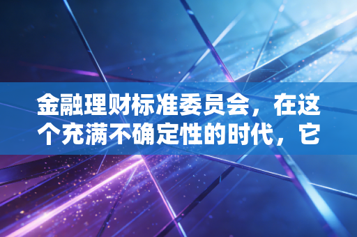 金融理财标准委员会,在这个充满不确定性的时代,它究竟是我们财富的灯塔还是仅仅是一纸证书?