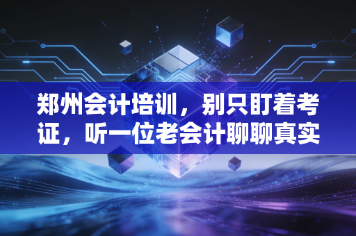 郑州会计培训,别只盯着考证,听一位老会计聊聊真实的职场生存法则