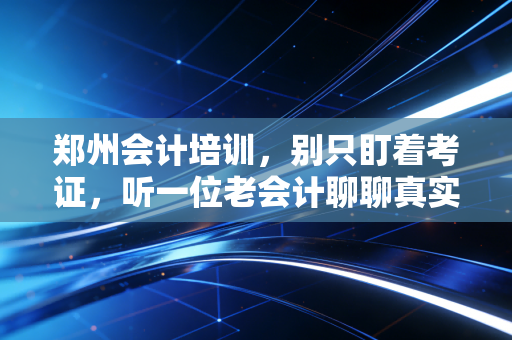 郑州会计培训，别只盯着考证，听一位老会计聊聊真实的职场生存法则