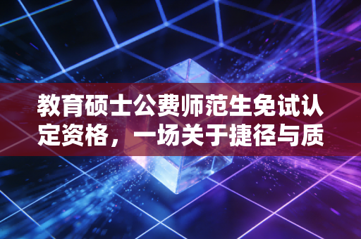 教育硕士公费师范生免试认定资格,一场关于捷径与质量的深度博弈