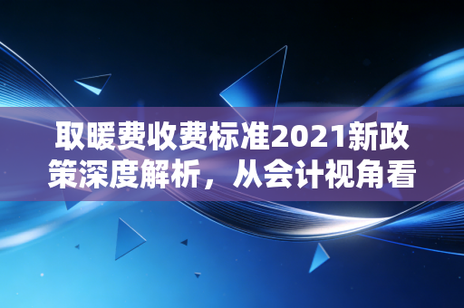 取暖费收费标准2021新政策深度解析,从会计视角看冬日里的账单变局