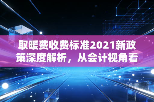 取暖费收费标准2021新政策深度解析,从会计视角看冬日里的账单变局