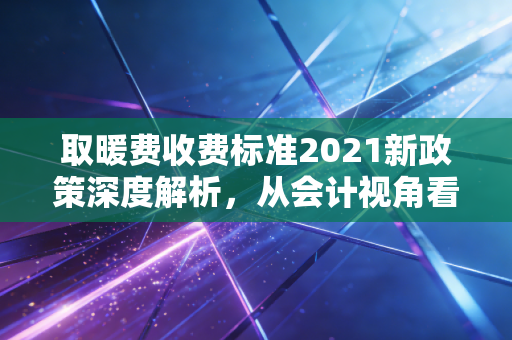 取暖费收费标准2021新政策深度解析，从会计视角看冬日里的账单变局