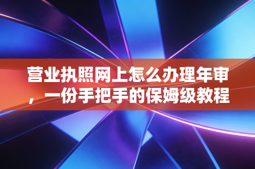 营业执照网上怎么办理年审，一份手把手的保姆级教程，帮你避开那些坑