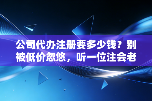 公司代办注册要多少钱？别被低价忽悠，听一位注会老师傅掏心窝子聊聊