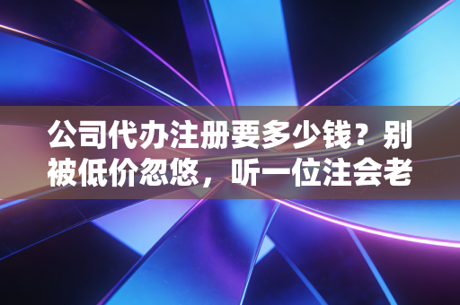 公司代办注册要多少钱？别被低价忽悠，听一位注会老师傅掏心窝子聊聊