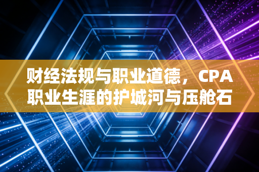 财经法规与职业道德，CPA职业生涯的护城河与压舱石