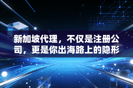 新加坡代理,不仅是注册公司,更是你出海路上的隐形合伙人