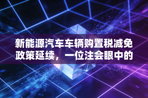 新能源汽车车辆购置税减免政策延续,一位注会眼中的真金白银与行业变局