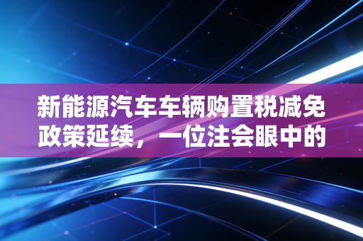 新能源汽车车辆购置税减免政策延续，一位注会眼中的真金白银与行业变局