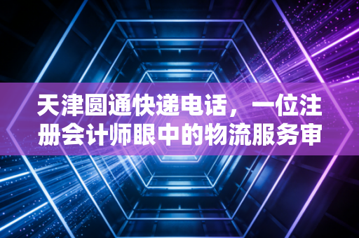 天津圆通快递电话，一位注册会计师眼中的物流服务审计与效率迷局