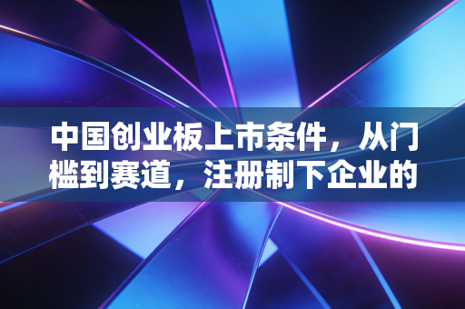 中国创业板上市条件,从门槛到赛道,注册制下企业的机遇与挑战