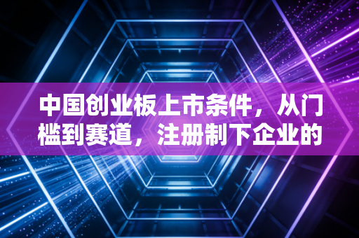 中国创业板上市条件，从门槛到赛道，注册制下企业的机遇与挑战