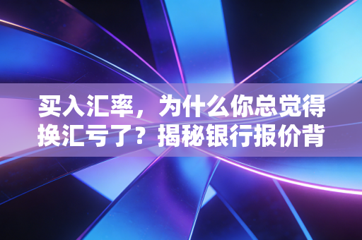 买入汇率，为什么你总觉得换汇亏了？揭秘银行报价背后的逻辑与财务智慧