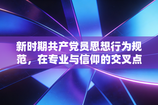 新时期共产党员思想行为规范，在专业与信仰的交叉点上筑牢审计底稿