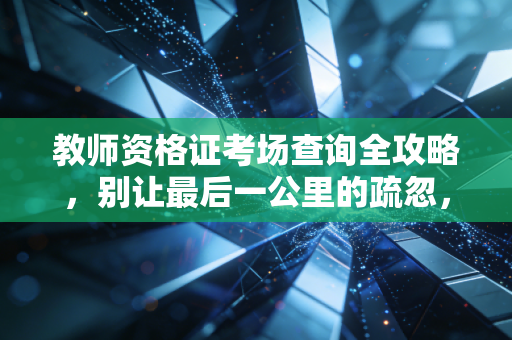 教师资格证考场查询全攻略,别让最后一公里的疏忽,毁了你的教师梦