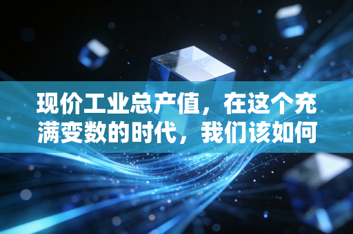 现价工业总产值,在这个充满变数的时代,我们该如何读懂它?