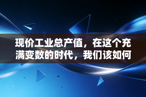 现价工业总产值,在这个充满变数的时代,我们该如何读懂它?