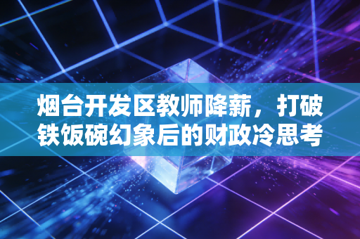 烟台开发区教师降薪,打破铁饭碗幻象后的财政冷思考与民生阵痛