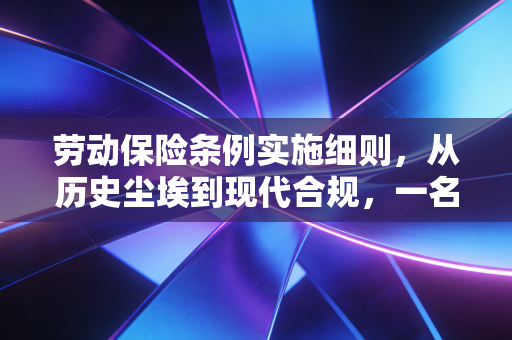 劳动保险条例实施细则，从历史尘埃到现代合规，一名注会眼中的企业社保实务