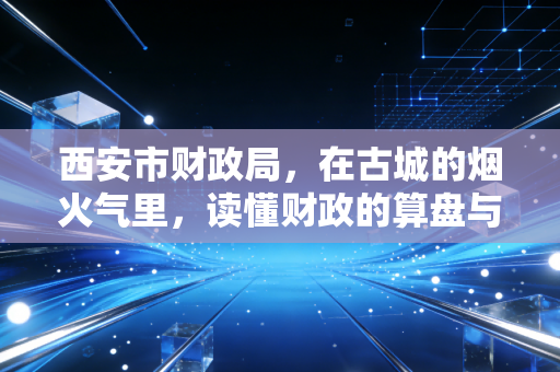 西安市财政局，在古城的烟火气里，读懂财政的算盘与温度