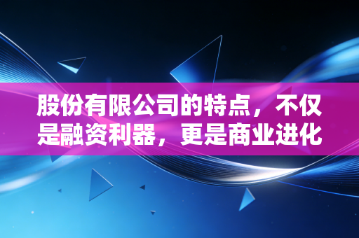 股份有限公司的特点，不仅是融资利器，更是商业进化的必经之路——一个注会老兵的深度解读