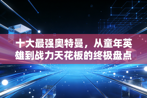 十大最强奥特曼,从童年英雄到战力天花板的终极盘点