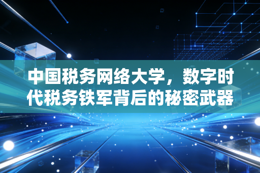 中国税务网络大学,数字时代税务铁军背后的秘密武器与我们的启示