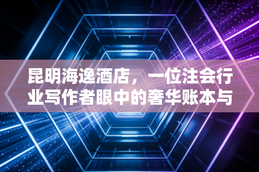 昆明海逸酒店,一位注会行业写作者眼中的奢华账本与行业生存实录